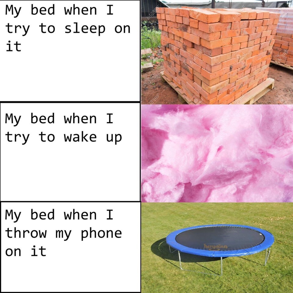 My bed when I try to sleep on it. My bed when I try to wake up. My bed